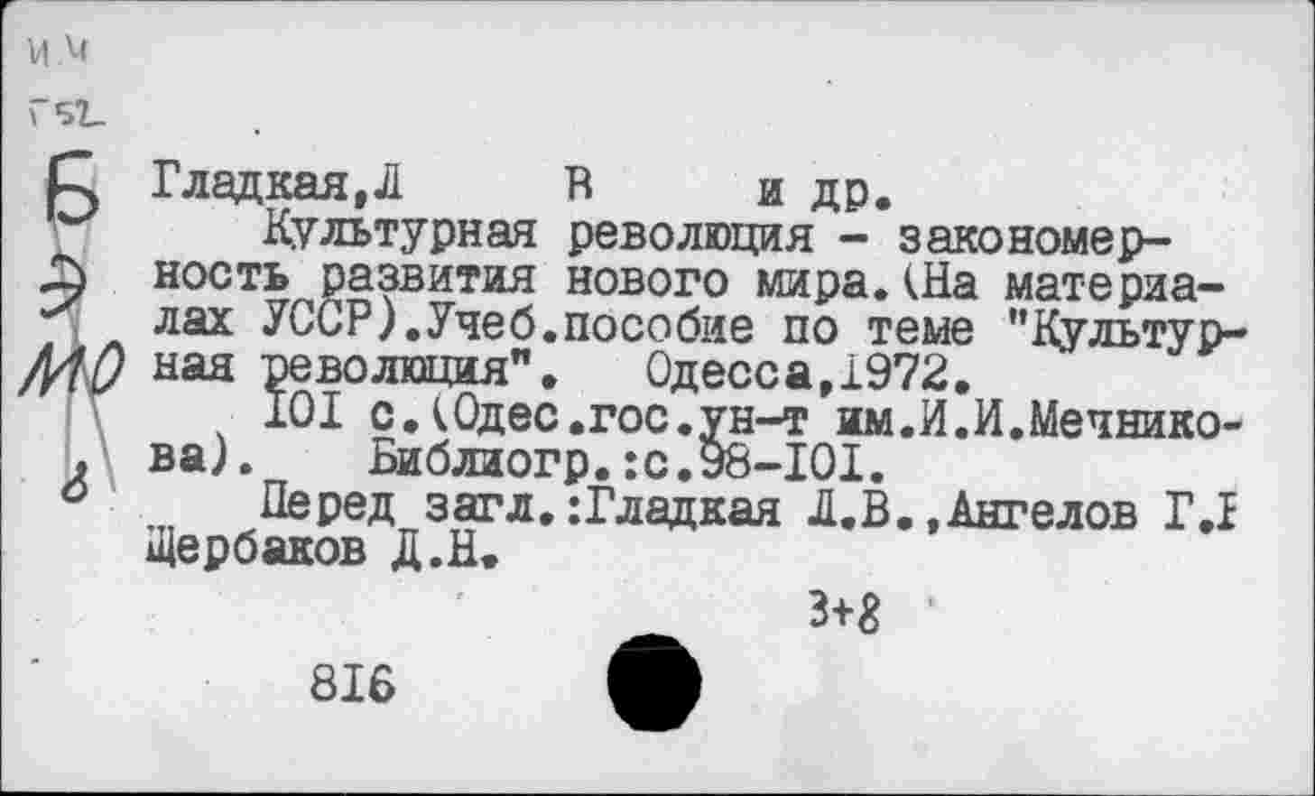 ﻿м.м
Г51_
Р, Гладкая,Л В и др.
Культурная революция - закономер-ность развития нового мира.(На материа-лах УССР).Учеб.пособие по теме "Культур-МО ная революция".	Одесса,1972.
101 с.(Одес.гос.ун-т им.И.И.Мечнико-. ва).	Библиогр.:с.98-101.
0 Перед загл. :Гладкая Л.В.,Ангелов Г.1 Щербаков д.Н.
3+8 ■
816